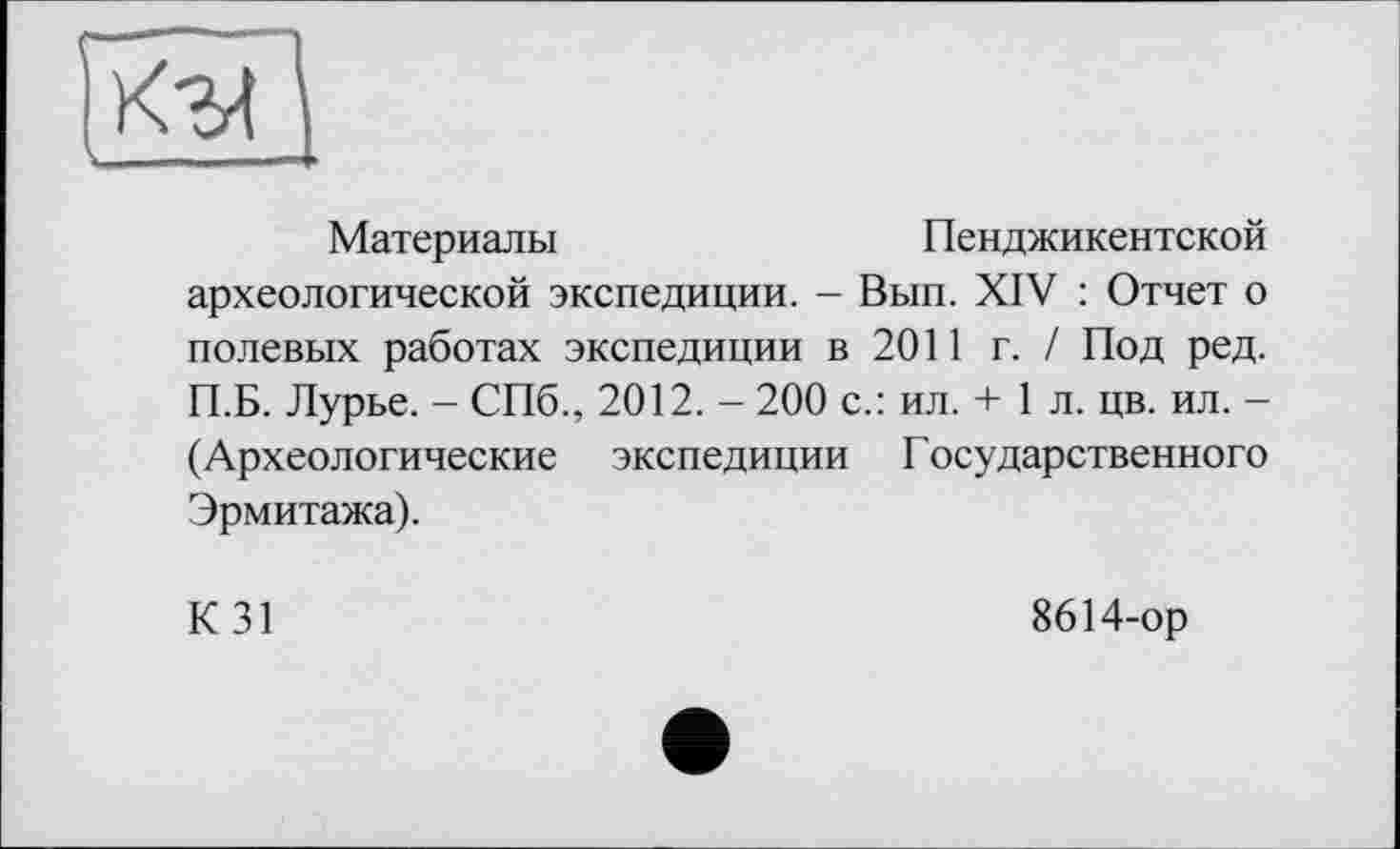 ﻿Материалы	Пенджикентской
археологической экспедиции. - Вып. XIV : Отчет о полевых работах экспедиции в 2011 г. / Под ред. П.Б. Лурье. - СПб., 2012. - 200 с.: ил. + 1 л. цв. ил. -(Археологические экспедиции Г осударственного Эрмитажа).
К31
8614-ор